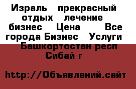 Израль - прекрасный  отдых - лечение - бизнес  › Цена ­ 1 - Все города Бизнес » Услуги   . Башкортостан респ.,Сибай г.